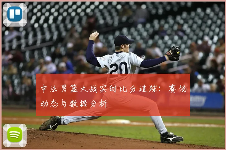 中法男篮大战实时比分追踪:赛场动态与数据分析