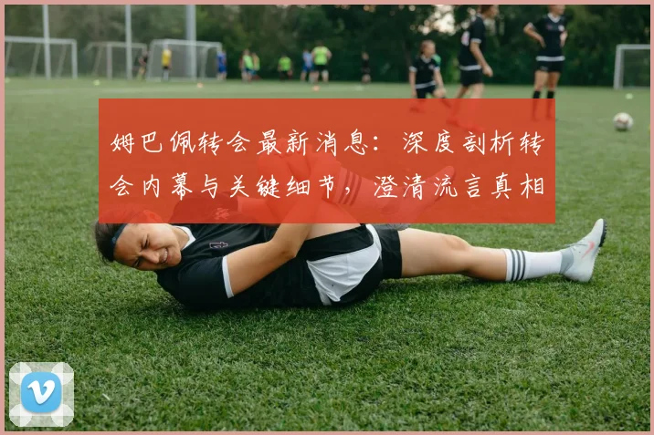 姆巴佩转会最新消息：深度剖析转会内幕与关键细节，澄清流言真相