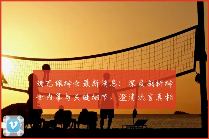 姆巴佩转会最新消息:深度剖析转会内幕与关键细节,澄清流言真相
