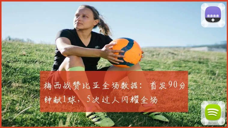 梅西战赞比亚全场数据：首发90分钟献1球，5次过人闪耀全场