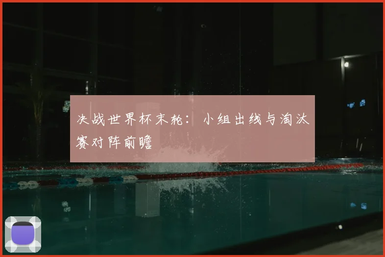 决战世界杯末轮:小组出线与淘汰赛对阵前瞻