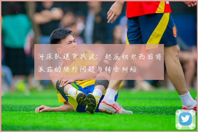 河床队退货风波:起底切尔西旧将派兹的场外问题与转会纠纷
