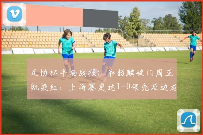 足协杯半场战报:和韶麟破门周正凯染红,上海赛更达1-0领先延边龙鼎,晋级形势如何?