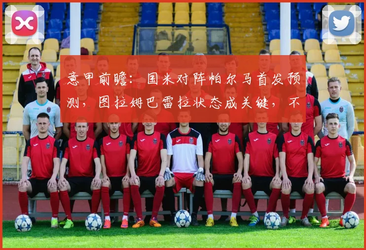 意甲前瞻:国米对阵帕尔马首发预测,图拉姆巴雷拉状态成关键,不败即锁定冠军