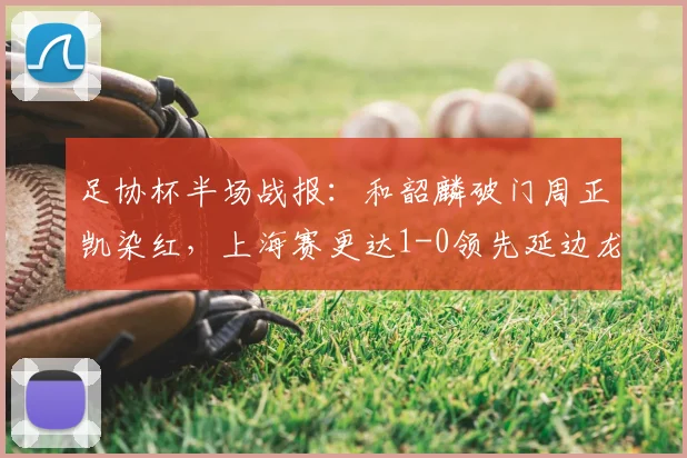 足协杯半场战报：和韶麟破门周正凯染红，上海赛更达1-0领先延边龙鼎，晋级形势如何？