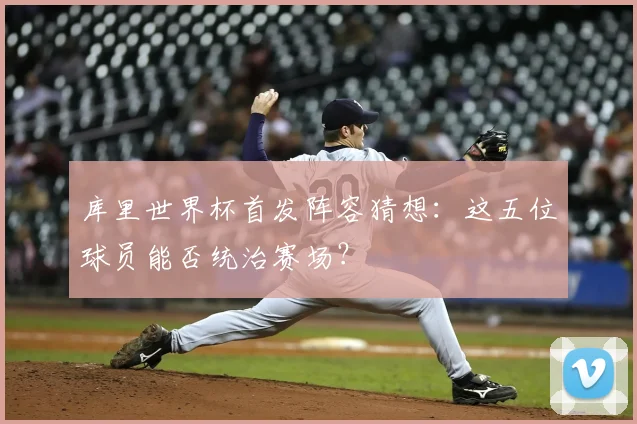 库里世界杯首发阵容猜想：这五位球员能否统治赛场？