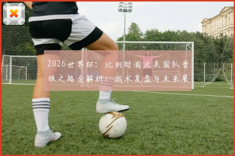 2026世界杯:比利时淘汰美国队晋级之路全解析,战术复盘与未来展望