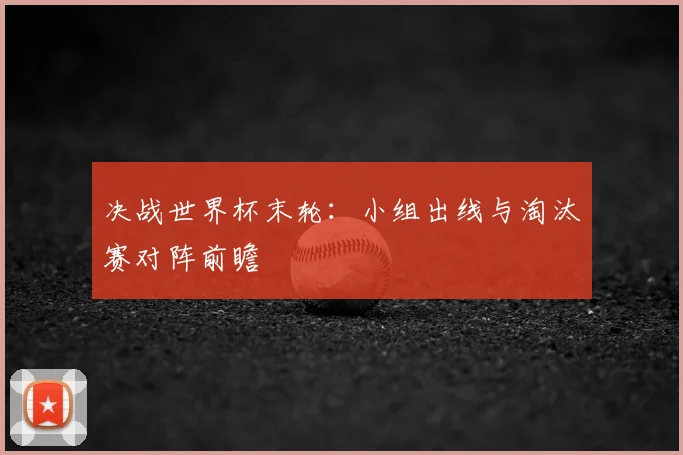 决战世界杯末轮:小组出线与淘汰赛对阵前瞻