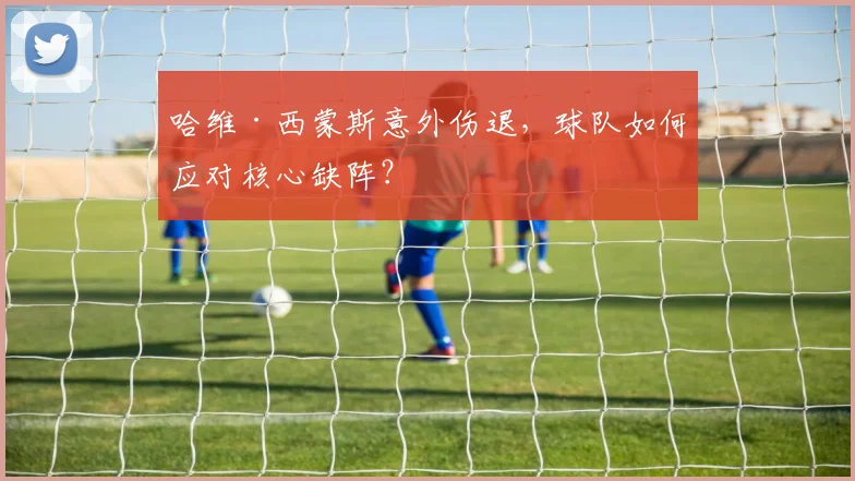 哈维·西蒙斯意外伤退,球队如何应对核心缺阵?